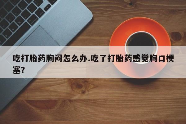 打胎药专卖微信打胎药购买私人微信吃打胎药胸闷怎么办.吃了打胎药感觉胸口梗塞？