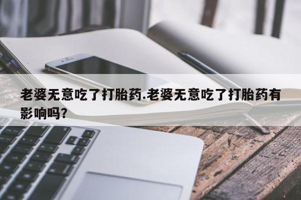 打胎药专卖微信打胎药购买私人微信老婆无意吃了打胎药.老婆无意吃了打胎药有影响吗？