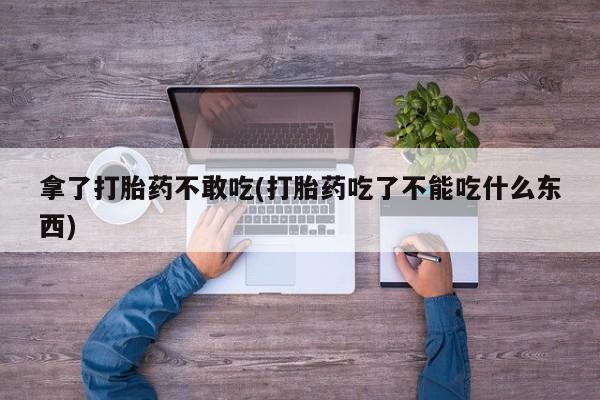 打胎药专卖微信打胎药购买私人微信拿了打胎药不敢吃(打胎药吃了不能吃什么东西)