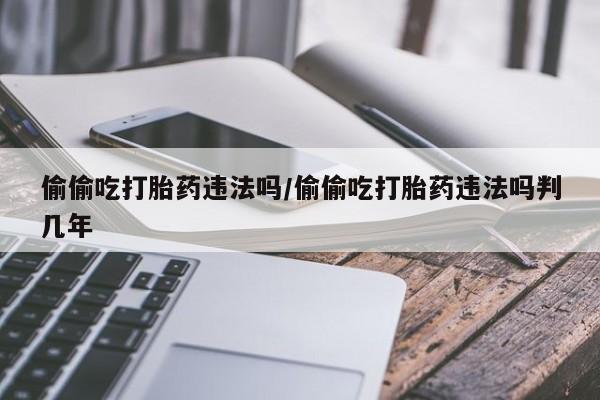 打胎药专卖微信打胎药购买私人微信偷偷吃打胎药违法吗/偷偷吃打胎药违法吗判几年