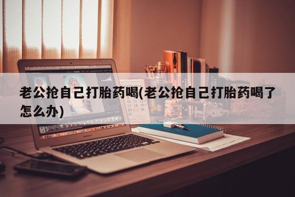 打胎药专卖微信打胎药购买私人微信老公抢自己打胎药喝(老公抢自己打胎药喝了怎么办)