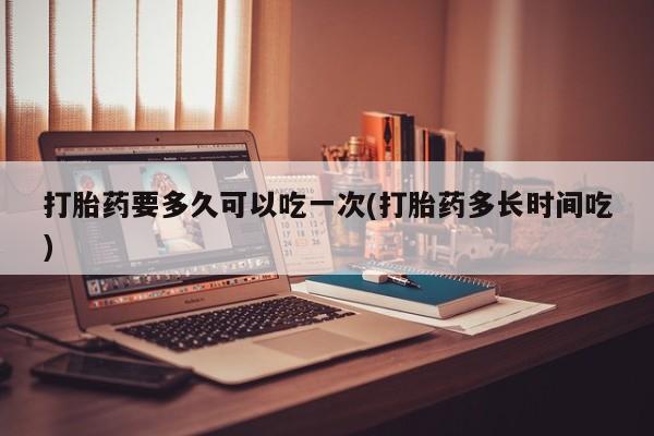 打胎药专卖微信打胎药购买私人微信打胎药要多久可以吃一次(打胎药多长时间吃)