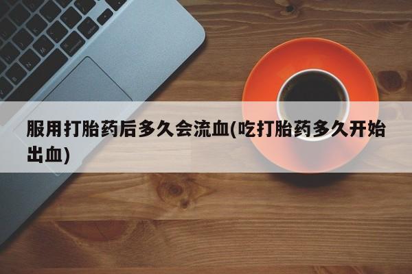 打胎药专卖微信打胎药购买私人微信服用打胎药后多久会流血(吃打胎药多久开始出血)