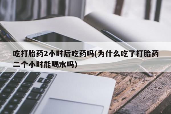 打胎药专卖微信打胎药购买私人微信吃打胎药2小时后吃药吗(为什么吃了打胎药二个小时能喝水吗)