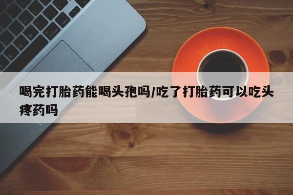 打胎药专卖微信打胎药购买私人微信喝完打胎药能喝头孢吗/吃了打胎药可以吃头疼药吗