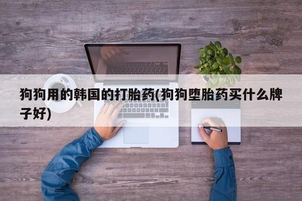 打胎药专卖微信打胎药购买私人微信狗狗用的韩国的打胎药(狗狗堕胎药买什么牌子好)