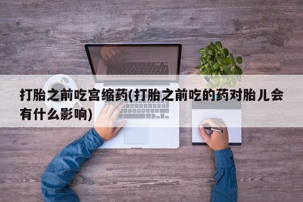 打胎药专卖微信打胎药购买私人微信打胎之前吃宫缩药(打胎之前吃的药对胎儿会有什么影响)