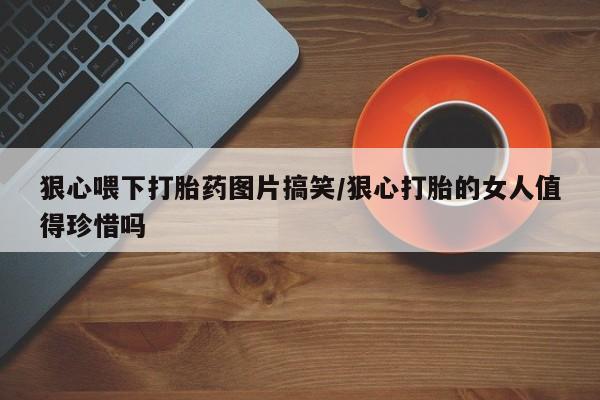 打胎药专卖微信打胎药购买私人微信狠心喂下打胎药图片搞笑/狠心打胎的女人值得珍惜吗