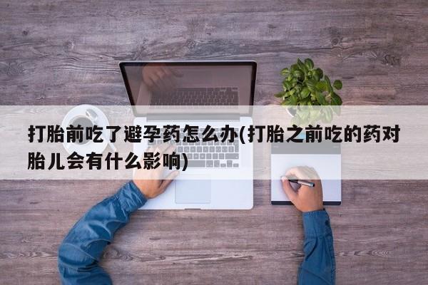 打胎药专卖微信打胎药购买私人微信打胎前吃了避孕药怎么办(打胎之前吃的药对胎儿会有什么影响)