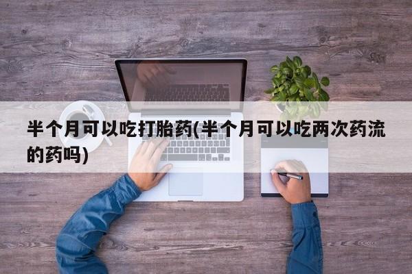 打胎药专卖微信打胎药购买私人微信半个月可以吃打胎药(半个月可以吃两次药流的药吗)