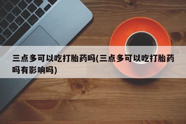 打胎药专卖微信打胎药购买私人微信三点多可以吃打胎药吗(三点多可以吃打胎药吗有影响吗)