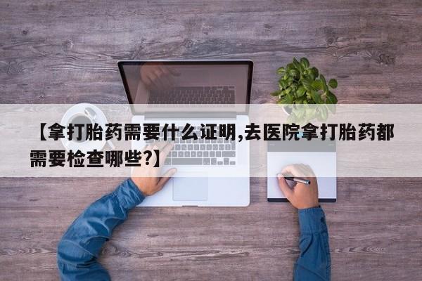 打胎药专卖微信打胎药购买私人微信【拿打胎药需要什么证明,去医院拿打胎药都需要检查哪些?】