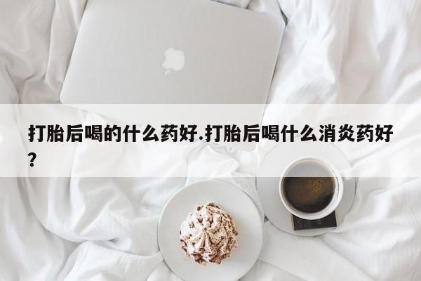 打胎药专卖微信打胎药购买私人微信打胎后喝的什么药好.打胎后喝什么消炎药好？