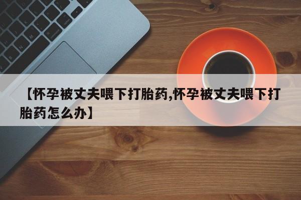 打胎药专卖微信打胎药购买私人微信【怀孕被丈夫喂下打胎药,怀孕被丈夫喂下打胎药怎么办】