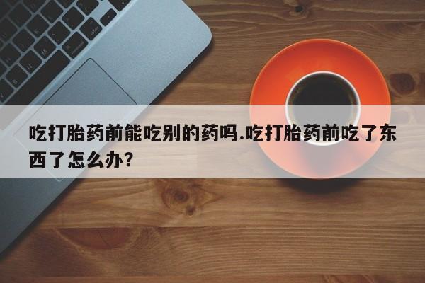 打胎药专卖微信打胎药购买私人微信吃打胎药前能吃别的药吗.吃打胎药前吃了东西了怎么办？
