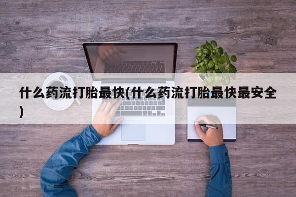 打胎药专卖微信打胎药购买私人微信什么药流打胎最快(什么药流打胎最快最安全)