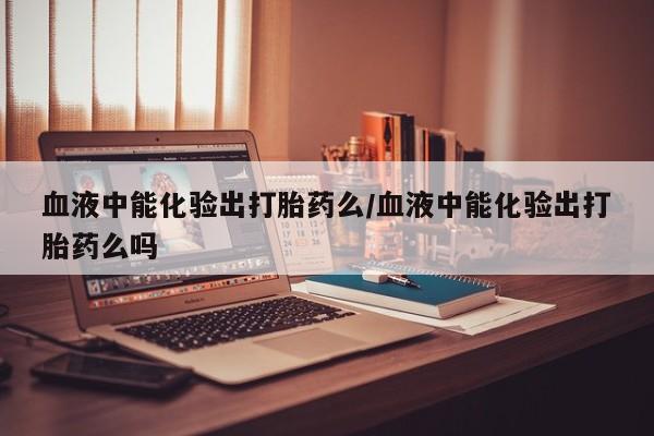 打胎药专卖微信打胎药购买私人微信血液中能化验出打胎药么/血液中能化验出打胎药么吗