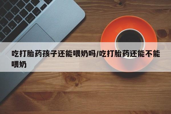打胎药专卖微信打胎药购买私人微信吃打胎药孩子还能喂奶吗/吃打胎药还能不能喂奶