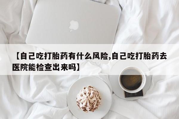 打胎药专卖微信打胎药购买私人微信【自己吃打胎药有什么风险,自己吃打胎药去医院能检查出来吗】