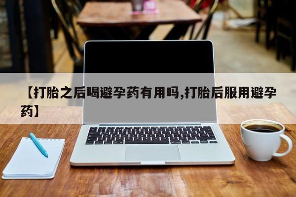 打胎药专卖微信打胎药购买私人微信【打胎之后喝避孕药有用吗,打胎后服用避孕药】