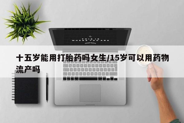 打胎药专卖微信打胎药购买私人微信十五岁能用打胎药吗女生/15岁可以用药物流产吗