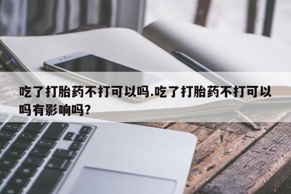 打胎药专卖微信打胎药购买私人微信吃了打胎药不打可以吗.吃了打胎药不打可以吗有影响吗？
