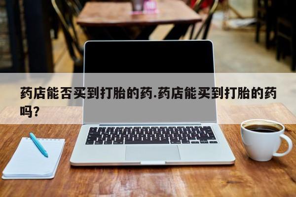 打胎药专卖微信打胎药购买私人微信药店能否买到打胎的药.药店能买到打胎的药吗？