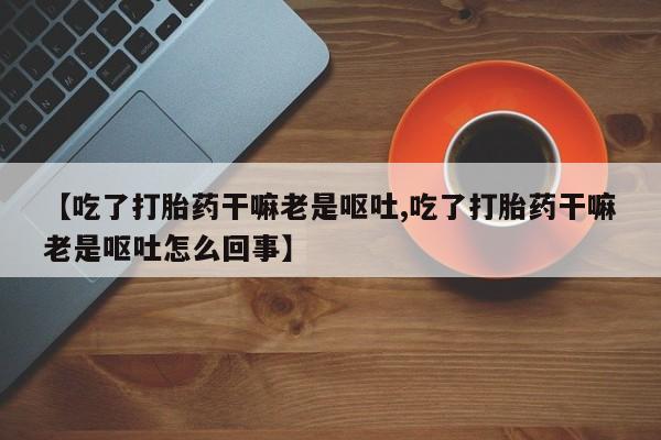 打胎药专卖微信打胎药购买私人微信【吃了打胎药干嘛老是呕吐,吃了打胎药干嘛老是呕吐怎么回事】