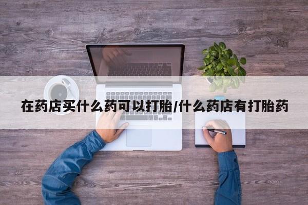 打胎药专卖微信打胎药购买私人微信在药店买什么药可以打胎/什么药店有打胎药