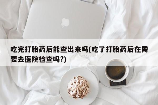 打胎药专卖微信打胎药购买私人微信吃完打胎药后能查出来吗(吃了打胎药后在需要去医院检查吗?)