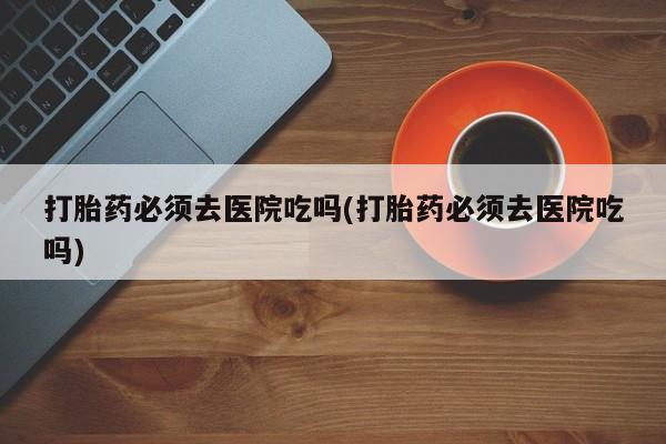 打胎药专卖微信打胎药购买私人微信打胎药必须去医院吃吗(打胎药必须去医院吃吗)