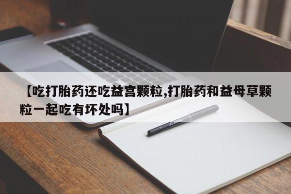 打胎药专卖微信打胎药购买私人微信【吃打胎药还吃益宫颗粒,打胎药和益母草颗粒一起吃有坏处吗】