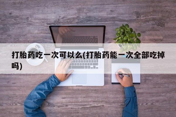 打胎药专卖微信打胎药购买私人微信打胎药吃一次可以么(打胎药能一次全部吃掉吗)