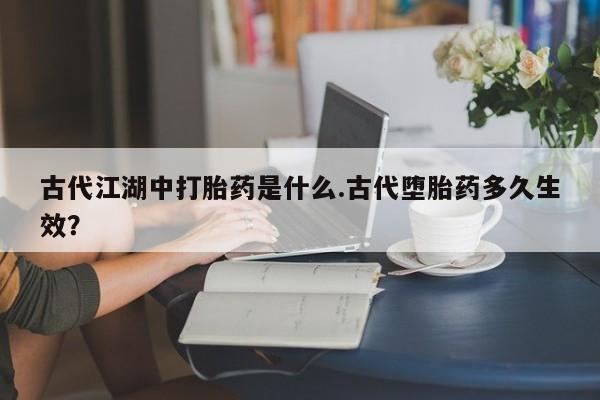 打胎药专卖微信打胎药购买私人微信古代江湖中打胎药是什么.古代堕胎药多久生效？