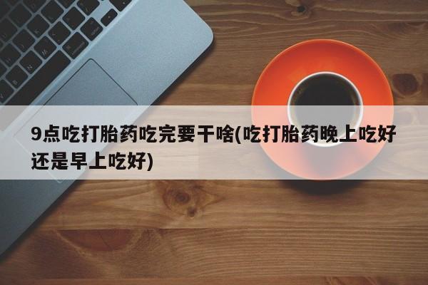 打胎药专卖微信打胎药购买私人微信9点吃打胎药吃完要干啥(吃打胎药晚上吃好还是早上吃好)