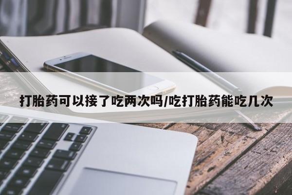 打胎药专卖微信打胎药购买私人微信打胎药可以接了吃两次吗/吃打胎药能吃几次