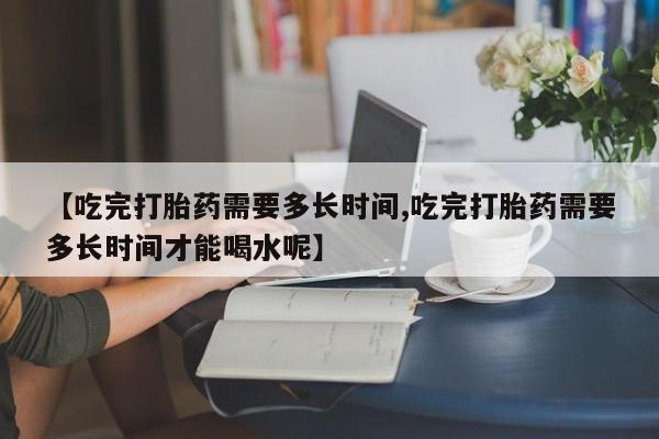 打胎药专卖微信打胎药购买私人微信【吃完打胎药需要多长时间,吃完打胎药需要多长时间才能喝水呢】