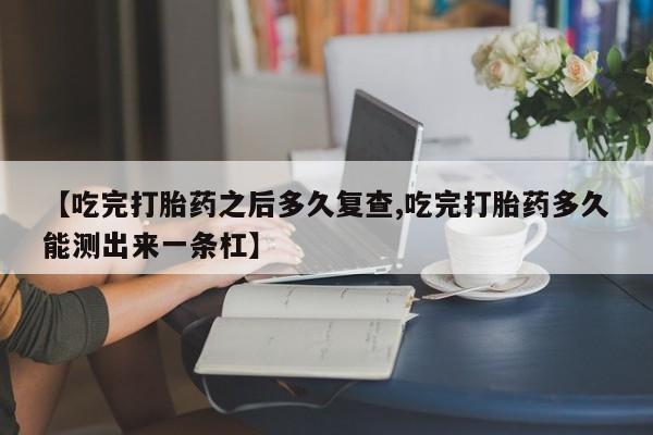 打胎药专卖微信打胎药购买私人微信【吃完打胎药之后多久复查,吃完打胎药多久能测出来一条杠】