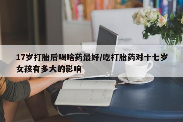 打胎药专卖微信打胎药购买私人微信17岁打胎后喝啥药最好/吃打胎药对十七岁女孩有多大的影响