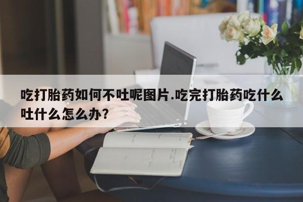 打胎药专卖微信打胎药购买私人微信吃打胎药如何不吐呢图片.吃完打胎药吃什么吐什么怎么办?